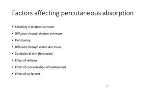 Factors affecting percutaneous absorption
• Solubility in stratum corneum
• Diffusion through stratum corneum
• Partitioning
• Diffusion through viable skin tissue
• Condition of skin (Hydration)
• Effect of vehicles
• Effect of concentration of medicament
• Effect of surfactant
13
 