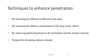 Techniques to enhance penetration
1. By increasing the diffusion coefficient of the drug.
2. By increasing the effective concentration of the drug in the vehicle.
3. By improving partitioning between the formulation and the stratum corneum.
4. Temporarily disrupting stratum corneum
10/31/2020 14
 