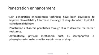 Penetration enhancement
• Skin penetration enhancement technique have been developed to
improve bioavailability & increase the range of drugs for which topical &
transdermal delivery.
• Penetration enhancers penetrates through skin to decrease the barrier
resistance.
• Alternatively, physical mechanism such as iontophoresis &
phonophoresis can be used for certain cases of drugs.
10/31/2020 15
 