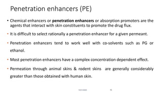 Penetration enhancers (PE)
• Chemical enhancers or penetration enhancers or absorption promoters are the
agents that interact with skin constituents to promote the drug flux.
• It is difficult to select rationally a penetration enhancer for a given permeant.
• Penetration enhancers tend to work well with co-solvents such as PG or
ethanol.
• Most penetration enhancers have a complex concentration dependent effect.
• Permeation through animal skins & rodent skins are generally considerably
greater than those obtained with human skin.
10/31/2020 16
 