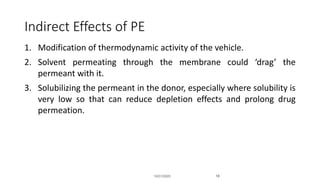 Indirect Effects of PE
1. Modification of thermodynamic activity of the vehicle.
2. Solvent permeating through the membrane could ‘drag’ the
permeant with it.
3. Solubilizing the permeant in the donor, especially where solubility is
very low so that can reduce depletion effects and prolong drug
permeation.
10/31/2020 18
 