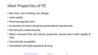 Ideal Properties of PE
• Non toxic, non irritating, non allergic.
• work rapidly.
• Pharmacologically inert.
• Its duration of action should be predictable & reproducible.
• Should work unidirectionally.
• When removed from skin barrier properties should return both rapidly &
fully.
• Cosmetically acceptable.
• Compatible with both excipients & drug.
10/31/2020PENETRATION ENHANCERS 19
 