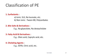 Classification of PE
1. Surfactants :
a) Ionic: SLS, Na laureate, etc.
b) Non ionic : Tween 80, Polysorbates
2. Bile Salts & Derivatives :
E.g.. Na glyacolate, Na deoxycholate
3. Fatty Acid & Derivatives :
E.g.. Oleic acid, Caprylic acid, etc.
4. Chelating Agents :
E.g.. EDTA, Citric acid, etc.
10/31/2020 21
 