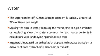 Water
The water content of human stratum corneum is typically around 15-
20% of tissue dry weight.
Soaking the skin in water, exposing the membrane to high humidities
or, occluding allow the stratum corneum to reach water contents in
equilibrium with underlying epidermal skin cells.
In general, increased tissue hydration appears to increase transdermal
delivery of both hydrophilic & lipophilic permeants
10/31/2020 26
 