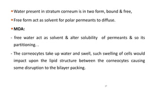 Water present in stratum corneum is in two form, bound & free,
Free form act as solvent for polar permeants to diffuse.
MOA:
- free water act as solvent & alter solubility of permeants & so its
partitioning. .
- The corneocytes take up water and swell, such swelling of cells would
impact upon the lipid structure between the corneocytes causing
some disruption to the bilayer packing.
27
 