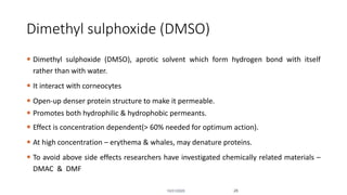 Dimethyl sulphoxide (DMSO)
 Dimethyl sulphoxide (DMSO), aprotic solvent which form hydrogen bond with itself
rather than with water.
 It interact with corneocytes
 Open-up denser protein structure to make it permeable.
 Promotes both hydrophilic & hydrophobic permeants.
 Effect is concentration dependent(> 60% needed for optimum action).
 At high concentration – erythema & whales, may denature proteins.
 To avoid above side effects researchers have investigated chemically related materials –
DMAC & DMF
10/31/2020 28
 