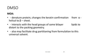 MOA:
• - denature protein, changes the keratin confirmation from α -
helical to β – sheet.
• - interacts with the head groups of some bilayer lipids to
distort to the packing geometry.
• - also may facilitate drug partitioning from formulation to this
universal solvent.
DMSO
10/31/2020 29
 