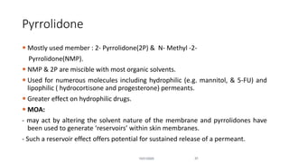 Pyrrolidone
 Mostly used member : 2- Pyrrolidone(2P) & N- Methyl -2-
Pyrrolidone(NMP).
 NMP & 2P are miscible with most organic solvents.
 Used for numerous molecules including hydrophilic (e.g. mannitol, & 5-FU) and
lipophilic ( hydrocortisone and progesterone) permeants.
 Greater effect on hydrophilic drugs.
 MOA:
- may act by altering the solvent nature of the membrane and pyrrolidones have
been used to generate ‘reservoirs’ within skin membranes.
- Such a reservoir effect offers potential for sustained release of a permeant.
10/31/2020 31
 