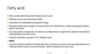 Fatty acid
 Oleic acid & other long chain fatty acid are used.
 Effective at low concentration(<10%)
 Used both for hydrophilic & lipophilic drugs.
 Saturated alkyl chain lengths of around C10–C12 attached to a polar head group yields a
potent enhancer.
 In unsaturated compounds, the bent cis configuration is expected to disturb intercellular
lipid packing more than trans.
 Used for estradiol, acyclovir, 5 FU, Salicylic acid.
 MOA:
- Interacts with & modifies the lipid domains of stratum corneum discrete lipid domains is
induced within stratum corneum bilayer lipid on exposure to oleic acid.
10/31/2020 32
 