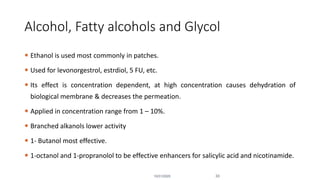 Alcohol, Fatty alcohols and Glycol
 Ethanol is used most commonly in patches.
 Used for levonorgestrol, estrdiol, 5 FU, etc.
 Its effect is concentration dependent, at high concentration causes dehydration of
biological membrane & decreases the permeation.
 Applied in concentration range from 1 – 10%.
 Branched alkanols lower activity
 1- Butanol most effective.
 1-octanol and 1-propranolol to be effective enhancers for salicylic acid and nicotinamide.
10/31/2020 33
 