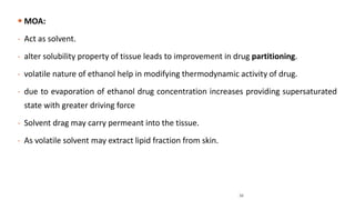  MOA:
- Act as solvent.
- alter solubility property of tissue leads to improvement in drug partitioning.
- volatile nature of ethanol help in modifying thermodynamic activity of drug.
- due to evaporation of ethanol drug concentration increases providing supersaturated
state with greater driving force
- Solvent drag may carry permeant into the tissue.
- As volatile solvent may extract lipid fraction from skin.
34
 