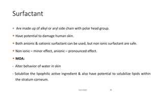 Surfactant
 Are made up of alkyl or aryl side chain with polar head group.
 Have potential to damage human skin.
 Both anionic & cationic surfactant can be used, but non ionic surfactant are safe.
 Non ionic – minor effect, anionic – pronounced effect.
 MOA:
- Alter behavior of water in skin
- Solubilize the lipophilic active ingredient & also have potential to solubilize lipids within
the stratum corneum.
10/31/2020 35
 