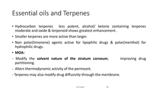 Essential oils and Terpenes
• Hydrocarbon terpenes less potent, alcohol/ ketone containing terpenes
moderate and oxide & terpenoid shows greatest enhancement .
• Smaller terpenes are more active than larger.
• Non polar(limonene) agents active for lipophilic drugs & polar(menthol) for
hydrophilic drugs.
• MOA:
- Modify the solvent nature of the stratum corneum, improving drug
partitioning.
- Alters thermodynamic activity of the permeant.
- Terpenes may also modify drug diffusivity through the membrane.
10/31/2020 36
 