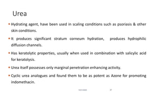 Urea
 Hydrating agent, have been used in scaling conditions such as psoriasis & other
skin conditions.
 It produces significant stratum corneum hydration, produces hydrophilic
diffusion channels.
 Has keratolytic properties, usually when used in combination with salicylic acid
for keratolysis.
 Urea itself possesses only marginal penetration enhancing activity.
 Cyclic urea analogues and found them to be as potent as Azone for promoting
indomethacin.
10/31/2020 37
 