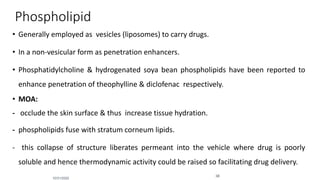 Phospholipid
• Generally employed as vesicles (liposomes) to carry drugs.
• In a non-vesicular form as penetration enhancers.
• Phosphatidylcholine & hydrogenated soya bean phospholipids have been reported to
enhance penetration of theophylline & diclofenac respectively.
• MOA:
- occlude the skin surface & thus increase tissue hydration.
- phospholipids fuse with stratum corneum lipids.
- this collapse of structure liberates permeant into the vehicle where drug is poorly
soluble and hence thermodynamic activity could be raised so facilitating drug delivery.
10/31/2020
38
 