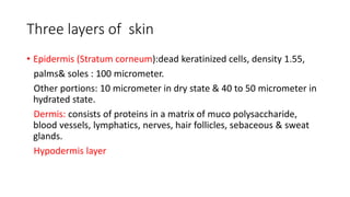 Three layers of skin
• Epidermis (Stratum corneum):dead keratinized cells, density 1.55,
palms& soles : 100 micrometer.
Other portions: 10 micrometer in dry state & 40 to 50 micrometer in
hydrated state.
Dermis: consists of proteins in a matrix of muco polysaccharide,
blood vessels, lymphatics, nerves, hair follicles, sebaceous & sweat
glands.
Hypodermis layer
 
