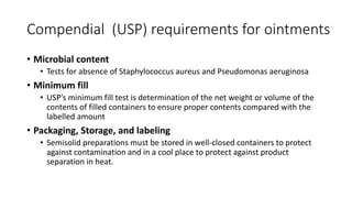 Compendial (USP) requirements for ointments
• Microbial content
• Tests for absence of Staphylococcus aureus and Pseudomonas aeruginosa
• Minimum fill
• USP’s minimum fill test is determination of the net weight or volume of the
contents of filled containers to ensure proper contents compared with the
labelled amount
• Packaging, Storage, and labeling
• Semisolid preparations must be stored in well-closed containers to protect
against contamination and in a cool place to protect against product
separation in heat.
 