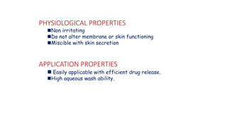 PHYSIOLOGICAL PROPERTIES
◼Non irritating
◼Do not alter membrane or skin functioning
◼Miscible with skin secretion
APPLICATION PROPERTIES
◼ Easily applicable with efficient drug release.
◼High aqueous wash ability.
 