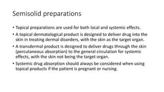 Semisolid preparations
• Topical preparations are used for both local and systemic effects.
• A topical dermatological product is designed to deliver drug into the
skin in treating dermal disorders, with the skin as the target organ.
• A transdermal product is designed to deliver drugs through the skin
(percutaneous absorption) to the general circulation for systemic
effects, with the skin not being the target organ.
• Systemic drug absorption should always be considered when using
topical products if the patient is pregnant or nursing.
 