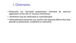 I. Ointments
• Ointments are semisolid preparations intended for external
application to the skin or mucous membranes.
• Ointments may be medicated or nonmedicated.
• Nonmedicated ointments are used for the physical effects that they
provide as protectants, emollients or lubricants.
 