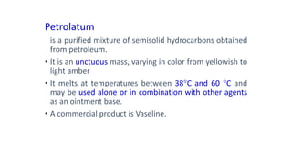Petrolatum
is a purified mixture of semisolid hydrocarbons obtained
from petroleum.
• It is an unctuous mass, varying in color from yellowish to
light amber
• It melts at temperatures between 38C and 60 C and
may be used alone or in combination with other agents
as an ointment base.
• A commercial product is Vaseline.
 
