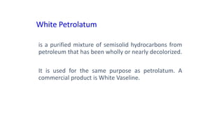 White Petrolatum
is a purified mixture of semisolid hydrocarbons from
petroleum that has been wholly or nearly decolorized.
It is used for the same purpose as petrolatum. A
commercial product is White Vaseline.
 