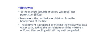 • Bees wax
• -is the mixture (1000g) of yellow wax (50g) and
petrolatum (950g).
• bees wax is the purified wax obtained from the
honeycomb of the bee.
• The ointment is prepared by melting the yellow wax on a
water bath, adding the petrolatum until the mixture is
uniform, then cooling with stirring until congealed.
 