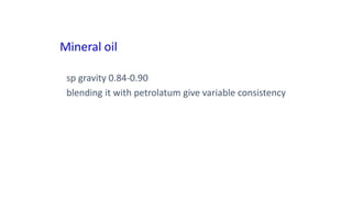 Mineral oil
sp gravity 0.84-0.90
blending it with petrolatum give variable consistency
 