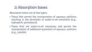 2) Absorption bases
Absorption bases are of two types:
• Those that permit the incorporation of aqueous solutions
resulting in the formation of water-in-oil emulsions (e.g.,
hydrophilic petrolatum)
• Those that are water-in-oil emulsions and permit the
incorporation of additional quantities of aqueous solutions
(e.g., Lanolin)
 