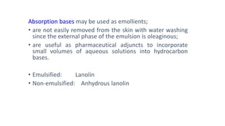 Absorption bases may be used as emollients;
• are not easily removed from the skin with water washing
since the external phase of the emulsion is oleaginous;
• are useful as pharmaceutical adjuncts to incorporate
small volumes of aqueous solutions into hydrocarbon
bases.
• Emulsified: Lanolin
• Non-emulsified: Anhydrous lanolin
 