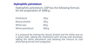 Hydrophilic petrolatum
Hydrophilic petrolatum, USP has the following formula
for the preparation of 1000 g:
Cholesterol 30 g
Stearyl alcohol 30 g
White wax 80 g
White petrolatum 860 g
It is prepared by melting the stearyl alcohol and the white wax on
a steam bath, adding the cholesterol with stirring until dissolved,
adding the white petrolatum and allowing the mixture to cool
while being stirred until congealed.
 