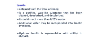Lanolin
obtained from the wool of sheep;
is a purified, wax-like substance that has been
cleaned, deodorized, and decolorized.
It contains not more than 0.25% water.
Additional water may be incorporated into lanolin
by mixing.
Hydrous lanolin is w/oemulsion with ability to
abbsorb
 