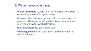 3) Water-removable bases
• Water-removable bases are oil-in-water emulsions
resembling 'creams' in appearance.
• Because the external phase of the emulsion is
aqueous, they are easily washed from skin and are
often called ‘water washable’ bases.
• It form semipermeable film on skin
• Vanishing cream after application on skin there is no
visible evidence
 