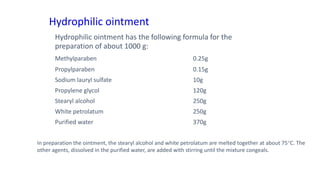 Hydrophilic ointment
Hydrophilic ointment has the following formula for the
preparation of about 1000 g:
Methylparaben 0.25g
Propylparaben 0.15g
Sodium lauryl sulfate 10g
Propylene glycol 120g
Stearyl alcohol 250g
White petrolatum 250g
Purified water 370g
In preparation the ointment, the stearyl alcohol and white petrolatum are melted together at about 75C. The
other agents, dissolved in the purified water, are added with stirring until the mixture congeals.
 