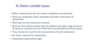 4) Water-soluble bases
• Water-soluble bases do not contain oleaginous components.
• They are completely water-washable and often referred to as
‘greaseless’.
• W/O type are less occlusive or greasy
• Because they soften greatly with the addition of water, large amounts
of aqueous solutions are not effectively incorporated into these bases.
• They mostly are used for the incorporation of solid substances.
• No water required for preparation
• Polyethylene glycol/Macrogol
 