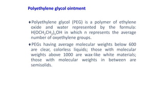 Polyethylene glycol ointment
Polyethylene glycol (PEG) is a polymer of ethylene
oxide and water represented by the formula:
H(OCH2CH2)nOH in which n represents the average
number of oxyethylene groups.
PEGs having average molecular weights below 600
are clear, colorless liquids; those with molecular
weights above 1000 are wax-like white materials;
those with molecular weights in between are
semisolids.
 
