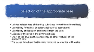 Selection of the appropriate base
• Desired release rate of the drug substance from the ointment base;
• Desirability for topical or percutaneous drug absorption;
• Desirability of occlusion of moisture from the skin;
• Stability of the drug in the ointment base;
• Effect of the drug on the consistency or other features of the
ointment base
• The desire for a base that is easily removed by washing with water.
 