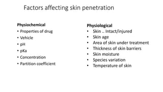 Factors affecting skin penetration
Physiochemical
• Properties of drug
• Vehicle
• pH
• pKa
• Concentration
• Partition coefficient
Physiological
• Skin .. Intact/injured
• Skin age
• Area of skin under treatment
• Thickness of skin barriers
• Skin moisture
• Species variation
• Temperature of skin
 