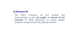 2) Minimum fill
The USP’s minimum fill test involves the
determination of the net weight or volume of the
contents of filled containers to assure proper
contents compared with the labeled amount.
 