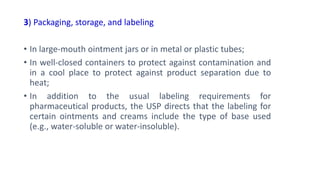 3) Packaging, storage, and labeling
• In large-mouth ointment jars or in metal or plastic tubes;
• In well-closed containers to protect against contamination and
in a cool place to protect against product separation due to
heat;
• In addition to the usual labeling requirements for
pharmaceutical products, the USP directs that the labeling for
certain ointments and creams include the type of base used
(e.g., water-soluble or water-insoluble).
 