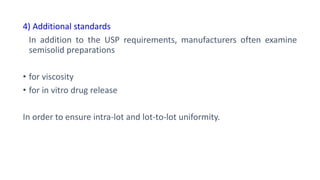 4) Additional standards
In addition to the USP requirements, manufacturers often examine
semisolid preparations
• for viscosity
• for in vitro drug release
In order to ensure intra-lot and lot-to-lot uniformity.
 