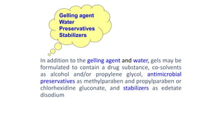 In addition to the gelling agent and water, gels may be
formulated to contain a drug substance, co-solvents
as alcohol and/or propylene glycol, antimicrobial
preservatives as methylparaben and propylparaben or
chlorhexidine gluconate, and stabilizers as edetate
disodium
Gelling agent
Water
Preservatives
Stabilizers
 