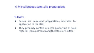 V. Miscellaneous semisolid preparations
1. Pastes
 Pastes are semisolid preparations intended for
application to the skin;
 They generally contain a larger proportion of solid
material than ointments and therefore are stiffer.
 