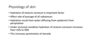 Physiology of skin
• Hydration of stratum corneum is important factor
• Affect rate of passage of all substances
• Hydration result from water diffusing from epidermis from
perspiration
• Under occlusive condition hydration of stratum corneum increases
from 15% to 50%
• This increases penetration of steroids
 
