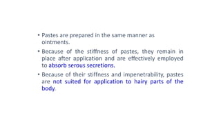 • Pastes are prepared in the same manner as
ointments.
• Because of the stiffness of pastes, they remain in
place after application and are effectively employed
to absorb serous secretions.
• Because of their stiffness and impenetrability, pastes
are not suited for application to hairy parts of the
body.
 