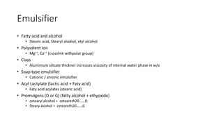 Emulsifier
• Fatty acid and alcohol
• Stearic acid, Stearyl alcohol, etyl alcohol
• Polyvalent ion
• Mg++, Ca++ (crosslink withpolar group)
• Clays
• Aluminium silicate thickner increases viscosity of internal water phase in w/o
• Soap type emulsifier
• Cationic / anionic emulsifier
• Acyl Lactylate (lactic acid + Faty acid)
• Faty acid acylates (stearic acid)
• Promulgens (D or G) (fatty alcohol + ethyoxide)
• cetearyl alcohol + ceteareth20......D
• Steary alcohol + ceteareth20......G
 