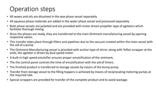 Operation steps
• All waxes and oils are dissolved in the wax phase vessel separately
• All aqueous phase materials are added in the water phase vessel and processed separately
• Both phase vessels are jacketed and are provided with motor driven propeller type of agitators which
facilitate thorough mixing
• Once the phases are ready, they are transferred to the main Ointment manufacturing vessel by opening
respective valves.
• This transfer takes place through filters and pipelines due to the vacuum created within the main vessel with
the aid of a pump.
• The Ointment Manufacturing vessel is provided with anchor type of stirrer along with Teflon scrapper at the
ends, the agitator is driven by dual speed motor.
• A built-in high speed emulsifier ensures proper emulsification of the ointment,
• The the control panel controls the time of emulsification with the aid of timers.
• The finished product is transferred to storage vessels by means of the bump pump.
• Transfer from storage vessel to the filling hoppers is achieved by means of reciprocating metering pumps at
the required rate.
• Special scrappers are provided for transfer of the complete product and to avoid wastage.
 
