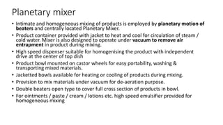 Planetary mixer
• Intimate and homogeneous mixing of products is employed by planetary motion of
beaters and centrally located Planetary Mixer.
• Product container provided with jacket to heat and cool for circulation of steam /
cold water. Mixer is also designed to operate under vacuum to remove air
entrapment in product during mixing.
• High speed dispenser suitable for homogenising the product with independent
drive at the center of top dish
• Product bowl mounted on castor wheels for easy portability, washing &
transporting mixed materials.
• Jacketted bowls available for heating or cooling of products during mixing.
• Provision to mix materials under vacuum for de-aeration purpose.
• Double beaters open type to cover full cross section of products in bowl.
• For ointments / paste / cream / lotions etc. high speed emulsifier provided for
homogeneous mixing
 