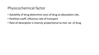 Physicochemical factor
• Solubility of drug determine conc of drug at absorption site,
• Partition coeff. influence rate of transport
• Rate of absorption is inversly proportional to mol. wt. of drug
 