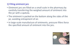 1) Filling ointment jars
• Ointment jars are filled on a small scale in the pharmacy by
carefully transferring the weighed amount of ointment into
the jar with a spatula.
• The ointment is packed on the bottom along the sides of the
jar, avoiding entrapment of air.
• In large-scale manufacture of ointments, pressure fillers force
the specified amount of ointment into the jars.
 